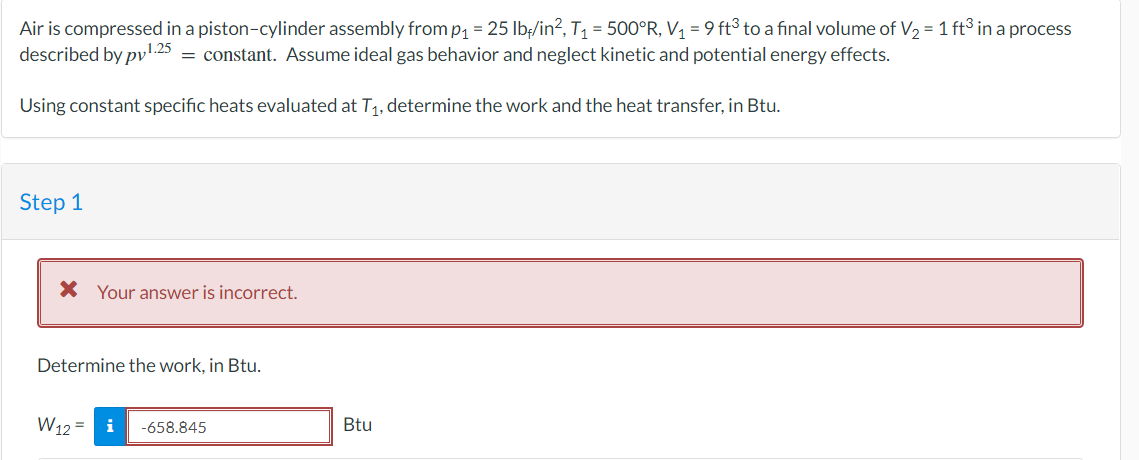 Air is compressed in a piston-cylinder assembly from p₁ = 25 lb/in², T₁ = 500°R, V₁ = 9 ft³ to a final volume of V₂ = 1 ft³ in a process
described by pv¹.25 = constant. Assume ideal gas behavior and neglect kinetic and potential energy effects.
Using constant specific heats evaluated at T₁, determine the work and the heat transfer, in Btu.
Step 1
* Your answer is incorrect.
Determine the work, in Btu.
W12=
i -658.845
Btu