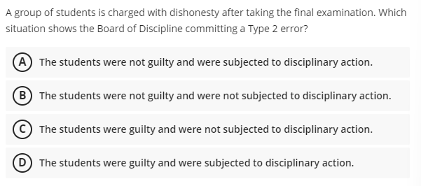 A group of students is charged with dishonesty after taking the final examination. Which
situation shows the Board of Discipline committing a Type 2 error?
(A) The students were not guilty and were subjected to disciplinary action.
(B) The students were not guilty and were not subjected to disciplinary action.
The students were guilty and were not subjected to disciplinary action.
(D) The students were guilty and were subjected to disciplinary action.