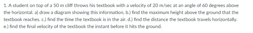 1. A student on top of a 50 m cliff throws his textbook with a velocity of 20 m/sec at an angle of 60 degrees above
the horizontal. a) draw a diagram showing this information, b.) find the maximum height above the ground that the
textbook reaches. c.) find the time the textbook is in the air. d.) find the distance the textbook travels horizontally.
e.) find the final velocity of the textbook the instant before it hits the ground.
