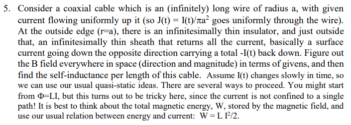 5. Consider a coaxial cable which is an (infinitely) long wire of radius a, with given
current flowing uniformly up it (so J(t) = I(t)/лa² goes uniformly through the wire).
At the outside edge (r=a), there is an infinitesimally thin insulator, and just outside
that, an infinitesimally thin sheath that returns all the current, basically a surface
current going down the opposite direction carrying a total -I(t) back down. Figure out
the B field everywhere in space (direction and magnitude) in terms of givens, and then
find the self-inductance per length of this cable. Assume I(t) changes slowly in time, so
we can use our usual quasi-static ideas. There are several ways to proceed. You might start
from =LI, but this turns out to be tricky here, since the current is not confined to a single
path! It is best to think about the total magnetic energy, W, stored by the magnetic field, and
use our usual relation between energy and current: WL I²/2.