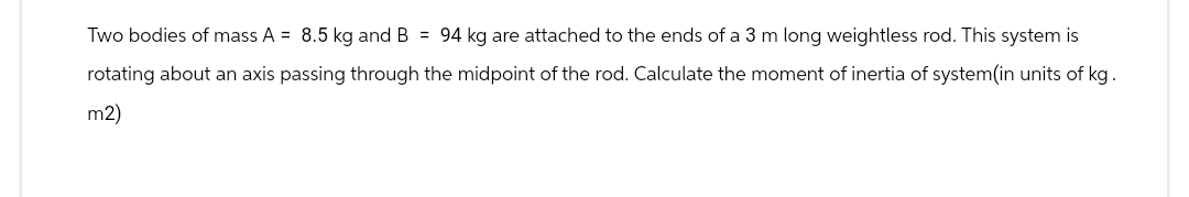 Two bodies of mass A = 8.5 kg and B = 94 kg are attached to the ends of a 3 m long weightless rod. This system is
rotating about an axis passing through the midpoint of the rod. Calculate the moment of inertia of system(in units of kg.
m2)