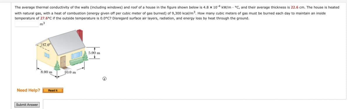 The average thermal conductivity of the walls (including windows) and roof of a house in the figure shown below is 4.8 x 10-4 kW/m °C, and their average thickness is 22.6 cm. The house is heated
with natural gas, with a heat of combustion (energy given off per cubic meter of gas burned) of 9,300 kcal/m³. How many cubic meters of gas must be burned each day to maintain an inside
temperature of 27.6°C if the outside temperature is 0.0°C? Disregard surface air layers, radiation, and energy loss by heat through the ground.
m3
Need Help?
Submit Answer
37.0⁰
8.00 m
Read It
10.0 m
5.00 m
Q