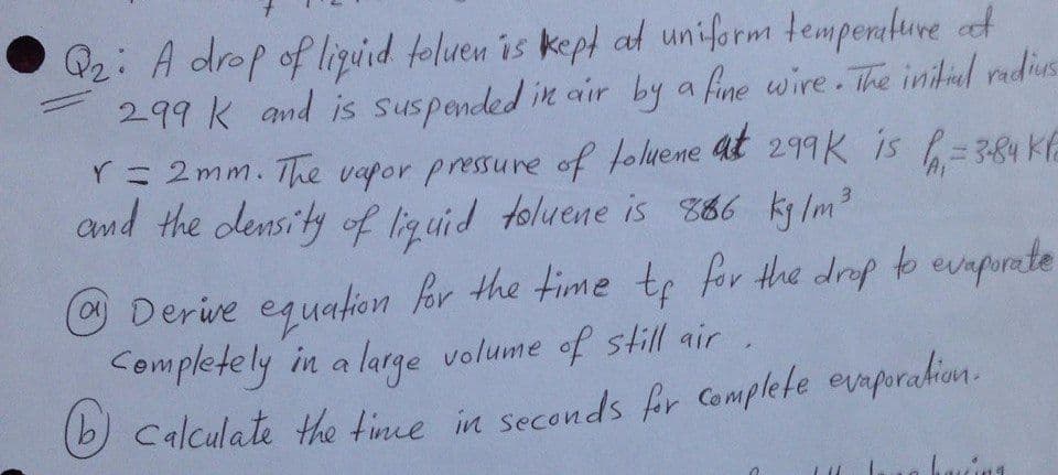 Q2: A drop of liguid foluen is kept al uniform temperkure t
299 K and is suspended in air by
a fine wire. The initid radius
at
r= 2mm. The vapor pressure of foluene 299K is f=384 Kfe
and the density of liguid toluene is 366 ky Im
3.
Derive equation for the time tp for the drop b evupurete
Completely in a large volume of still air
Calculate the tine in seconds for Complete evaporahion.
