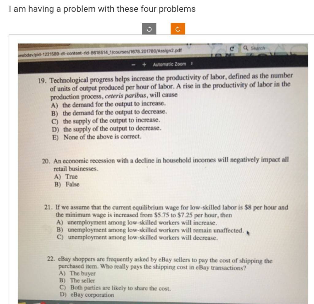 I am having a problem with these four problems
webdav/pid-1221589-dt-content-rid-8618514_1/courses/1678.201780/Assign2.pdf
+ Automatic Zoom :
19. Technological progress helps increase the productivity of labor, defined as the number
of units of output produced per hour of labor. A rise in the productivity of labor in the
production process, ceteris paribus, will cause
A) the demand for the output to increase.
B) the demand for the output to decrease.
C) the supply of the output to increase.
D) the supply of the output to decrease.
E) None of the above is correct.
Q Search
20. An economic recession with a decline in household incomes will negatively impact all
retail businesses.
A) True
B) False
21. If we assume that the current equilibrium wage for low-skilled labor is $8 per hour and
the minimum wage is increased from $5.75 to $7.25 per hour, then
A) unemployment among low-skilled workers will increase.
B) unemployment among low-skilled workers will remain unaffected.
C) unemployment among low-skilled workers will decrease.
22. eBay shoppers are frequently asked by eBay sellers to pay the cost of shipping the
purchased item. Who really pays the shipping cost in eBay transactions?
A) The buyer
B) The seller
C) Both parties are likely to share the cost.
D) eBay corporation