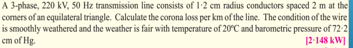 A 3-phase, 220 kV, 50 Hz transmission line consists of 1-2 cm radius conductors spaced 2 m at the
corners of an equilateral triangle. Calculate the corona loss per km of the line. The condition of the wire
is smoothly weathered and the weather is fair with temperature of 20°C and barometric pressure of 72-2
cm of Hg.
[2.148 kW]