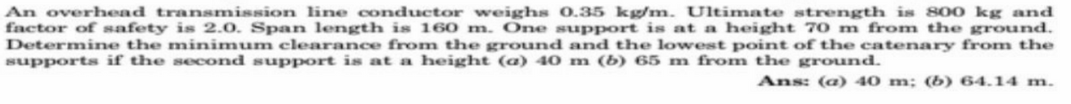 An overhead transmission line conductor weighs 0.35 kg/m. Ultimate strength is 800 kg and
factor of safety is 2.0. Span length is 160 m. One support is at a height 70 m from the ground.
Determine the minimum clearance from the ground and the lowest point of the catenary from the
supports if the second support is at a height (a) 40 m (b) 65 m from the ground.
Ans: (a) 40 m; (b) 64.14 m.