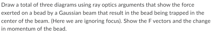 Draw a total of three diagrams using ray optics arguments that show the force
exerted on a bead by a Gaussian beam that result in the bead being trapped in the
center of the beam. (Here we are ignoring focus). Show the F vectors and the change
in momentum of the bead.