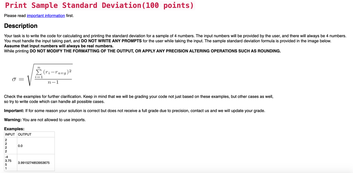 Print Sample Standard Deviation (100 points)
Please read important information first.
Description
Your task is to write the code for calculating and printing the standard deviation for a sample of 4 numbers. The input numbers will be provided by the user, and there will always be 4 numbers.
You must handle the input taking part, and DO NOT WRITE ANY PROMPTS for the user while taking the input. The sample standard deviation formula is provided in the image below.
Assume that input numbers will always be real numbers.
While printing DO NOT MODIFY THE FORMATTING OF THE OUTPUT, OR APPLY ANY PRECISION ALTERING OPERATIONS SUCH AS ROUNDING.
n
E (ri-ravg)²
i=1
Ở =
n-1
Check the examples for further clarification. Keep in mind that we will be grading your code not just based on these examples, but other cases as well,
so try to write code which can handle all possible cases.
Important: If for some reason your soluti
is correct but does not
a full grade due to precision, contact us and we will update your grade.
Warning: You are not allowed to use imports.
Examples:
INPUT OUTPUT
2
0.0
|-4
3.75
3.9915274853953675
5
1
