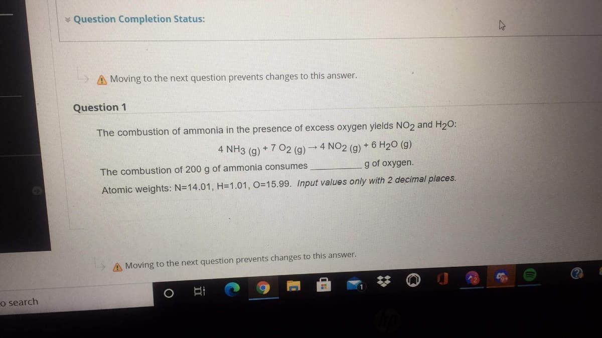 Question Completion Status:
A Moving to the next question prevents changes to this answer.
Question 1
The combustion of ammonia in the presence of excess oxygen yields NO2 and H20:
4 NH3
+ 7 02 (g)
4 NO2 (g)
+ 6 H20 (g)
(g)
g of oxygen.
The combustion of 200 g of ammonia consumes
Atomic weights: N=14.01, H=1.01, O=15.99. Input values only with 2 decimal places.
A Moving to the next question prevents changes to this answer.
o search

