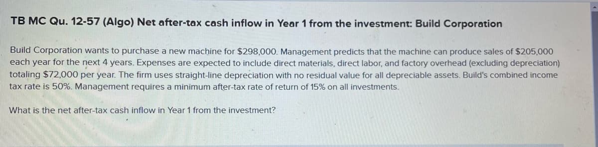 TB MC Qu. 12-57 (Algo) Net after-tax cash inflow in Year 1 from the investment: Build Corporation
Build Corporation wants to purchase a new machine for $298,000. Management predicts that the machine can produce sales of $205,000
each year for the next 4 years. Expenses are expected to include direct materials, direct labor, and factory overhead (excluding depreciation)
totaling $72,000 per year. The firm uses straight-line depreciation with no residual value for all depreciable assets. Build's combined income
tax rate is 50%. Management requires a minimum after-tax rate of return of 15% on all investments.
What is the net after-tax cash inflow in Year 1 from the investment?