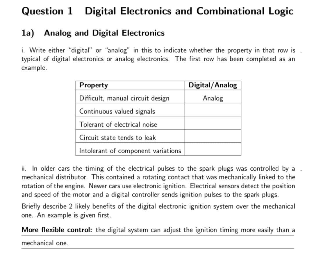 Question 1 Digital Electronics and Combinational Logic
la) Analog and Digital Electronics
i. Write either "digital" or "analog" in this to indicate whether the property in that row is
typical of digital electronics or analog electronics. The first row has been completed as an
example.
Property
Difficult, manual circuit design
Continuous valued signals
Tolerant of electrical noise
Circuit state tends to leak
Intolerant of component variations
Digital/Analog
Analog
ii. In older cars the timing of the electrical pulses to the spark plugs was controlled by a
mechanical distributor. This contained a rotating contact that was mechanically linked to the
rotation of the engine. Newer cars use electronic ignition. Electrical sensors detect the position
and speed of the motor and a digital controller sends ignition pulses to the spark plugs.
Briefly describe 2 likely benefits of the digital electronic ignition system over the mechanical
one. An example is given first.
More flexible control: the digital system can adjust the ignition timing more easily than a
mechanical one.