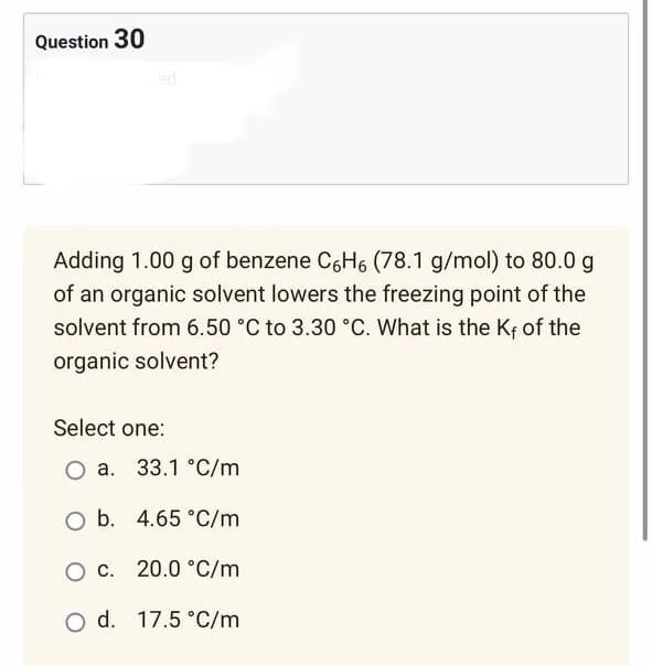 Question 30
ed
Adding 1.00 g of benzene C6H6 (78.1 g/mol) to 80.0 g
of an organic solvent lowers the freezing point of the
solvent from 6.50 °C to 3.30 °C. What is the Kf of the
organic solvent?
Select one:
O a. 33.1 °C/m
O b. 4.65 °C/m
O c. 20.0 °C/m
O d. 17.5 °C/m