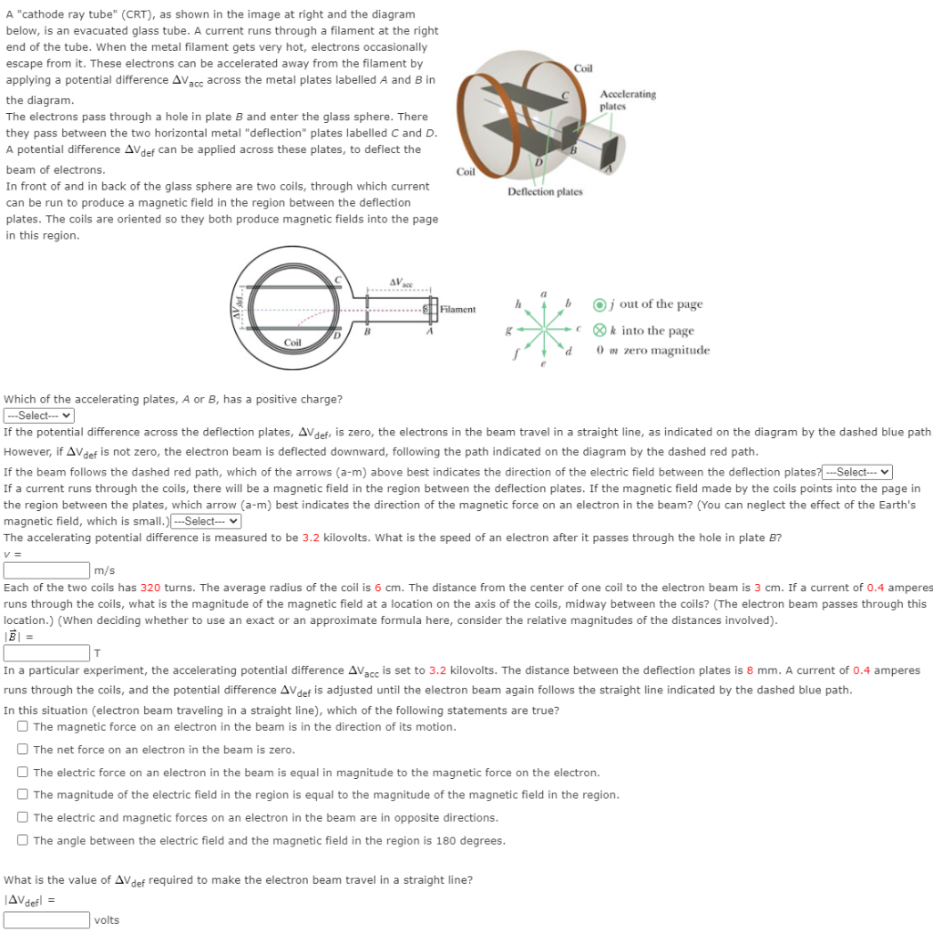 A "cathode ray tube" (CRT), as shown in the image at right and the diagram
below, is an evacuated glass tube. A current runs through a filament at the right
end of the tube. When the metal filament gets very hot, electrons occasionally
escape from it. These electrons can be accelerated away from the filament by
Coil
applying a potential difference AVacc across the metal plates labelled A and B in
the diagram.
Accelerating
plates
The electrons pass through a hole in plate B and enter the glass sphere. There
they pass between the two horizontal metal "deflection" plates labelled C and D.
A potential difference AVdef can be applied across these plates, to deflect the
beam of electrons.
Coil
In front of and in back of the glass sphere are two coils, through which current
Deflection plates
can be run to produce a magnetic field in the region between the deflection
plates. The coils are oriented so they both produce magnetic fields into the page
in this region.
AV sce
米
a
Oj out of the page
--- ... .. Filament
c ® k into the page
B
D
Coil
) m zero magnitude
Which of the accelerating plates, A or B, has a positive charge?
---Select- v
If the potential difference across the deflection plates, AVdef, is zero, the electrons in the beam travel in a straight line, as indicated on the diagram by the dashed blue path
However, if AVdef is not zero, the electron beam is deflected downward, following the path indicated on the diagram by the dashed red path.
If the beam follows the dashed red path, which of the arrows (a-m) above best indicates the direction of the electric field between the deflection plates? ---Select--- v
If a current runs through the coils, there will be a magnetic field in the region between the deflection plates. If the magnetic field made by the coils points into the page in
the region between the plates, which arrow (a-m) best indicates the direction of the magnetic force on an electron in the beam? (You can neglect the effect of the Earth's
magnetic field, which is small.) ---Select--- v
The accelerating potential difference is measured to be 3.2 kilovolts. What is the speed of an electron after it passes through the hole in plate B?
v =
m/s
Each of the two coils has 320 turns. The average radius of the coil is 6 cm. The distance from the center of one coil to the electron beam is 3 cm. If a current of 0.4 amperes
runs through the coils, what is the magnitude of the magnetic field at a location on the axis of the coils, midway between the coils? (The electron beam passes through this
location.) (When deciding whether to use an exact or an approximate formula here, consider the relative magnitudes of the distances involved).
BI =
|T
In a particular experiment, the accelerating potential difference AVacc is set to 3.2 kilovolts. The distance between the deflection plates is 8 mm. A current of 0.4 amperes
runs through the coils, and the potential difference AVdef is adjusted until the electron beam again follows the straight line indicated by the dashed blue path.
In this situation (electron beam traveling in a straight line), which of the following statements are true?
O The magnetic force on an electron in the beam is in the direction of its motion.
O The net force on an electron in the beam is zero.
O The electric force on an electron in the beam is equal in magnitude to the magnetic force on the electron.
The magnitude of the electric field in the region is equal to the magnitude of the magnetic field in the region.
The electric and magnetic forces on an electron in the beam are in opposite directions.
O The angle between the electric field and the magnetic field in the region is 180 degrees.
What is the value of AVdef required to make the electron beam travel in a straight line?
JAVdefl =
volts
