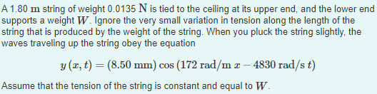 A 1.80 m string of weight 0.0135 N is tied to the ceiling at its upper end, and the lower end
supports a weight W. Ignore the very small variation in tension along the length of the
string that is produced by the weight of the string. When you pluck the string slightly, the
waves traveling up the string obey the equation
y (x, t) = (8.50 mm) cos (172 rad/m x - 4830 rad/s t)
Assume that the tension of the string is constant and equal to W.