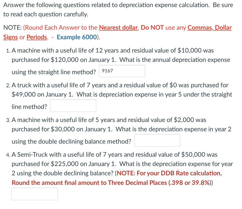 Answer the following questions related to depreciation expense calculation. Be sure
to read each question carefully.
NOTE: (Round Each Answer to the Nearest dollar, Do NOT use any Commas, Dollar
Signs or Periods. - Example 6000).
1. A machine with a useful life of 12 years and residual value of $10,000 was
purchased for $120,000 on January 1. What is the annual depreciation expense
using the straight line method? 9167
2. A truck with a useful life of 7 years and a residual value of $0 was purchased for
$49,000 on January 1. What is depreciation expense in year 5 under the straight
line method?
3. A machine with a useful life of 5 years and residual value of $2,000 was
purchased for $30,000 on January 1. What is the depreciation expense in year 2
using the double declining balance method?
4. A Semi-Truck with a useful life of 7 years and residual value of $50,000 was
purchased for $225,000 on January 1. What is the depreciation expense for year
2 using the double declining balance? (NOTE: For your DDB Rate calculation,
Round the amount final amount to Three Decimal Places (.398 or 39.8%))