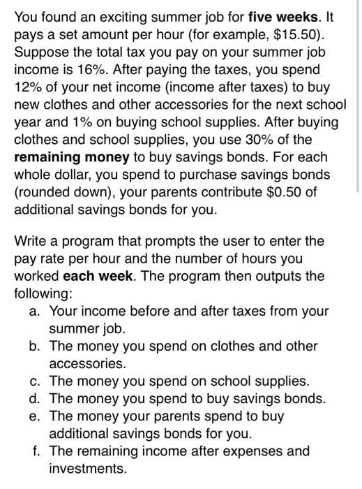 You found an exciting summer job for five weeks. It
pays a set amount per hour (for example, $15.50).
Suppose the total tax you pay on your summer job
income is 16%. After paying the taxes, you spend
12% of your net income (income after taxes) to buy
new clothes and other accessories for the next school
year and 1% on buying school supplies. After buying
clothes and school supplies, you use 30% of the
remaining money to buy savings bonds. For each
whole dollar, you spend to purchase savings bonds
(rounded down), your parents contribute $0.50 of
additional savings bonds for you.
Write a program that prompts the user to enter the
pay rate per hour and the number of hours you
worked each week. The program then outputs the
following:
a. Your income before and after taxes from your
summer job.
b. The money you spend on clothes and other
accessories.
c. The money you spend on school supplies.
d. The money you spend to buy savings bonds.
e. The money your parents spend to buy
additional savings bonds for you.
f. The remaining income after expenses and
investments.