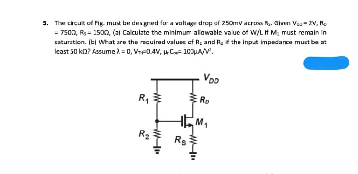 5. The circuit of Fig. must be designed for a voltage drop of 250mV across Rs. Given VoD = 2V, Ro
= 7500, Rs = 1500, (a) Calculate the minimum allowable value of W/L if M; must remain in
saturation. (b) What are the required values of R1 and R2 if the input impedance must be at
least 50 ko? Assume A = 0, VTH=0.4V, HnCon= 100HA/V?.
VDD
R,
RD
R2
Rs
