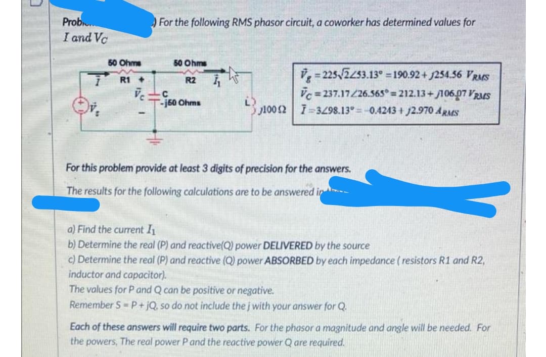 Prob.
I and Vc
For the following RMS phasor circuit, a coworker has determined values for
50 Ohms
50 Ohms
i,- 225 2253.13° = 190.92 + 254.56 VRMS
R1 +
R2
Vc = 237.17/26.565° = 212.13+ 106.07 VRMS
100 2 -3Z98.13° =-0.4243 + J2.970 ARMS
C
-j60 Ohms
For this problem provide at least 3 digits of precision for the answers.
The results for the following calculations are to be answered in -
a) Find the current I
b) Determine the real (P) and reactive(Q) power DELIVERED by the source
c) Determine the real (P) and reactive (Q) power ABSORBED by each impedance ( resistors R1 and R2,
inductor and capacitor).
The values for P and Q can be positive or negative.
Remember S =P+jQ, so do not include the j with your answer for Q.
Each of these answers will require two parts. For the phasor a magnitude and angle will be needed. For
the powers, The real power P and the reactive power Q are required.
