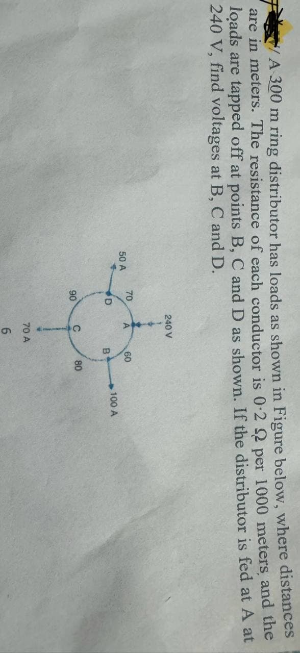 A 300 m ring distributor has loads as shown in Figure below, where distances
are in meters. The resistance of each conductor is 0.22 per 1000 meters, and the
loads are tapped off at points B, C and D as shown. If the distributor is fed at A at
240 V, find voltages at B, C and D.
50 A
70
D
90
240 V
A
с
70 A
6
60
B
80
100 A