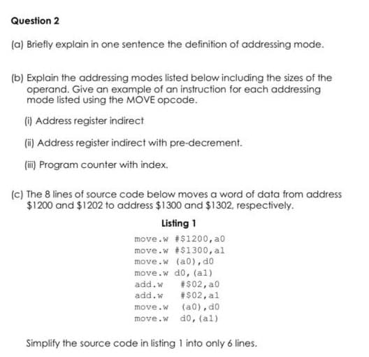 Question 2
(a) Briefly explain in one sentence the definition of addressing mode.
(b) Explain the addressing modes listed below including the sizes of the
operand. Give an example of an instruction for each addressing
mode listed using the MOVE opcode.
(6) Address register indirect
(ii) Address register indirect with pre-decrement.
(i) Program counter with index.
(c) The 8 lines of source code below moves a word of data from address
$1200 and $1202 to address $1300 and $1302, respectively.
Listing 1
move.w #$1200, a0
move.w #$1300, al
move.w (a0), d0
move.w d0, (al)
#$02, a0
#$02, al
(a0), d0
add.w
add.w
move.w
move.w do, (al)
Simplify the source code in listing 1 into only 6 lines.
