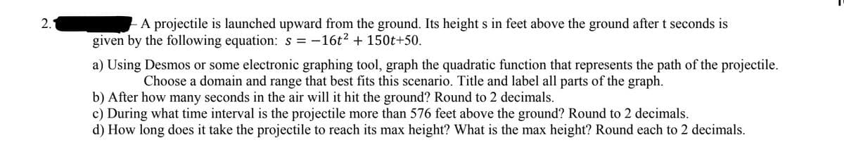 2.
A projectile is launched upward from the ground. Its height s in feet above the ground after t seconds is
given by the following equation: s=-16t² + 150t+50.
a) Using Desmos or some electronic graphing tool, graph the quadratic function that represents the path of the projectile.
Choose a domain and range that best fits this scenario. Title and label all parts of the graph.
b) After how many seconds in the air will it hit the ground? Round to 2 decimals.
c) During what time interval is the projectile more than 576 feet above the ground? Round to 2 decimals.
d) How long does it take the projectile to reach its max height? What is the max height? Round each to 2 decimals.