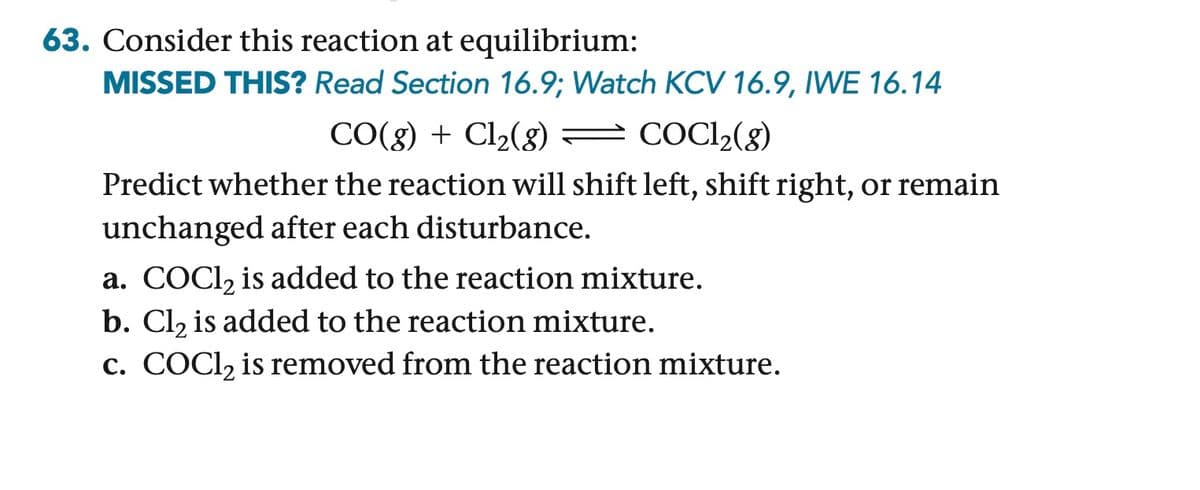 63. Consider this reaction at equilibrium:
MISSED THIS? Read Section 16.9; Watch KCV 16.9, IWE 16.14
CO(g) + Cl2(g) = COCl2(g)
Predict whether the reaction will shift left, shift right, or remain
unchanged after each disturbance.
a. COCl2 is added to the reaction mixture.
b. Cl2 is added to the reaction mixture.
c. COCl2 is removed from the reaction mixture.