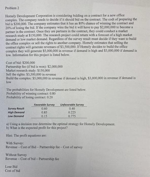 Problem 2
Homely Development Corporation is considering bidding on a contract for a new office
complex. The company needs to decide if it should bid on the contract. The codt of preparing the
bid is $200,000. The company estimates that it has an 80% chance of winning the contract and
20% of losing the bid. If the company wins the bid it will have to pay $2,000,000 to become a
partner in the contract. Once they are partners in the contract, they could conduct a market
research study at $150,000. The research project could return with a forecast of a high market
demand or low market demand. Regardless of the survey result must decide if they want to build
the office complex or sell the rights to another company. Homely estimates that selling the
contract rights will generate revenues of $3,500,000. If Homely decides to build the office
complex they will generate $5,000,000 in revenue if demand is high and $3,000,000 if demand is
low. Information for this project is listed below.
Cost of bid: $200,000
Partnership fee (if bid is won): $2,000,000
Market research study: $150,000
Sell the rights: $3,500,000 in revenue
Build the complex: $5,000,000 in revenue if demand is high, $3,000,000 in revenue if demand is
low
The probabilities for Homely Development are listed below.
Probability of winning contract: 0.80
Probability of losing contract: 0.20
Favorable Survey
Survey Result
High Demand
0.60
0.85
0.15
Unfavorable Survey
0.40
0.225
0.775
Low Demand
a) Using a decision tree determine the optimal strategy for Homely Development.
b) What is the expected profit for this project?
Hint: The profit equations are:
With Survey:
Revenue - Cost of Bid- Partnership fee - Cost of survey
Without Survey
Revenue - Cost of bid- Partnership fee
Lose Bid
Cost of bid
