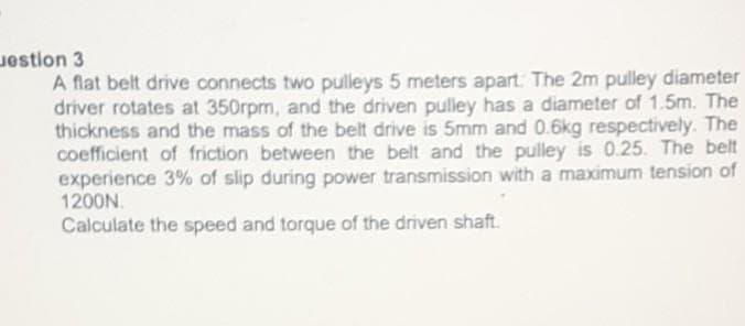 estion 3
A flat belt drive connects two pulleys 5 meters apart. The 2m pulley diameter
driver rotates at 350rpm, and the driven pulley has a diameter of 1.5m. The
thickness and the mass of the belt drive is 5mm and 0.6kg respectively. The
coefficient of friction between the belt and the pulley is 0.25. The belt
experience 3% of slip during power transmission with a maximum tension of
1200N.
Calculate the speed and torque of the driven shaft.
