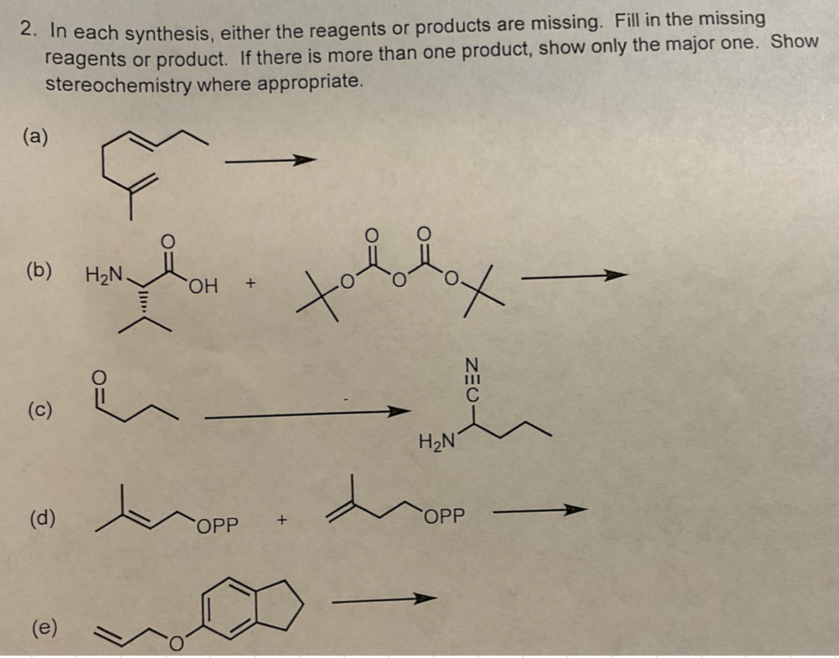 2. In each synthesis, either the reagents or products are missing. Fill in the missing
reagents or product. If there is more than one product, show only the major one. Show
stereochemistry where appropriate.
(a)
(b)
H₂N.
OH
+
(c)
H₂N
ZEC-
(d)
OPP
+
OPP
(e)