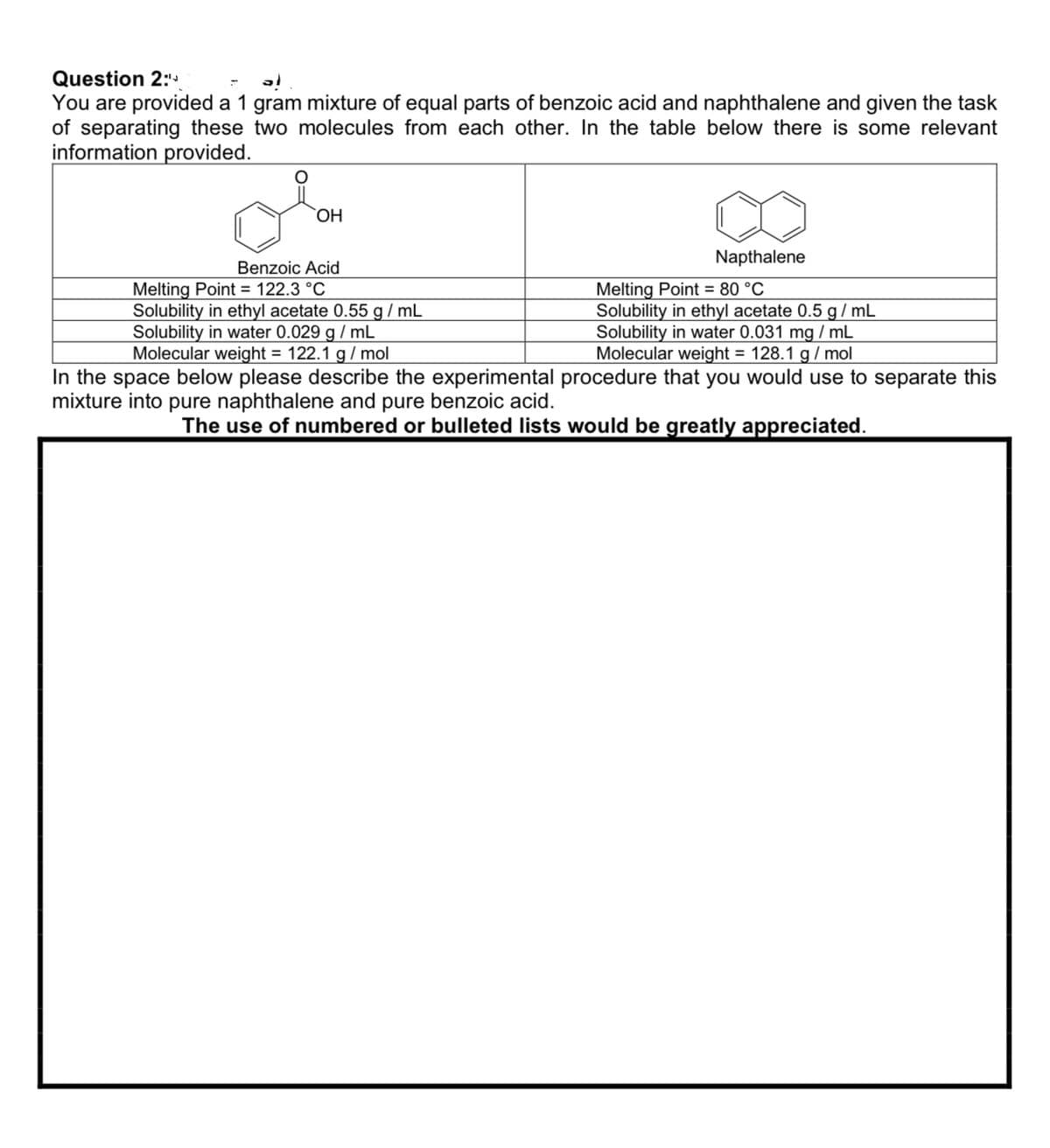 Question 2:
You are provided a 1 gram mixture of equal parts of benzoic acid and naphthalene and given the task
of separating these two molecules from each other. In the table below there is some relevant
information provided.
OH
Benzoic Acid
Melting Point
122.3 °C
Solubility in ethyl acetate 0.55 g/mL
Solubility in water 0.029 g/mL
Molecular weight = 122.1 g/mol
Napthalene
Melting Point 80 °C
Solubility in ethyl acetate 0.5 g/mL
Solubility in water 0.031 mg/mL
Molecular weight = 128.1 g/mol
In the space below please describe the experimental procedure that you would use to separate this
mixture into pure naphthalene and pure benzoic acid.
The use of numbered or bulleted lists would be greatly appreciated.