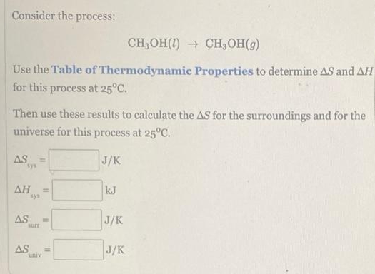 Consider the process:
CH,OH(1) → CH,OH(g)
Use the Table of Thermodynamic Properties to determine AS and AH
for this process at 25°C.
Then use these results to calculate the AS for the surroundings and for the
universe for this process at 25°C.
AS
sys
J/K
AH
kJ
sys
AS
J/K
surt
AS
univ
J/K
