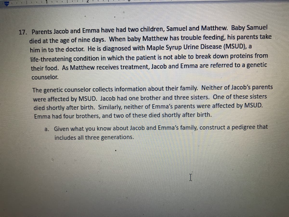17. Parents Jacob and Emma have had two children, Samuel and Matthew. Baby Samuel
died at the age of nine days. When baby Matthew has trouble feeding, his parents take
him in to the doctor. He is diagnosed with Maple Syrup Urine Disease (MSUD), a
life-threatening condition in which the patient is not able to break down proteins from
their food. As Matthew receives treatment, Jacob and Emma are referred to a genetic
counselor.
The genetic counselor collects information about their family. Neither of Jacob's parents
were affected by MSUD. Jacob had one brother and three sisters. One of these sisters
died shortly after birth. Similarly, neither of Emma's parents were affected by MSUD.
Emma had four brothers, and two of these died shortly after birth.
a. Given what you know about Jacob and Emma's family, construct a pedigree that
includes all three generations.
