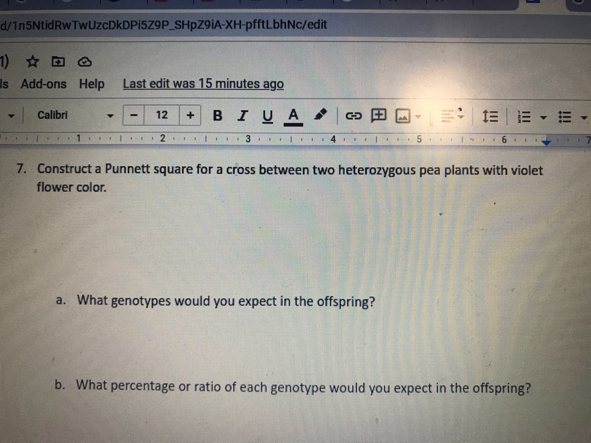 d/1n5NtidRwTwUzcDkDPi5Z9P SHPZ9IA-XH-pfftLbhNc/edit
1) @
Is Add-ons Help
Last edit was 15 minutes ago
| Calibri
в I UA
12
+ 3I |
II 6 1 I
7. Construct a Punnett square for a cross between two heterozygous pea plants with violet
flower color.
a. What genotypes would you expect in the offspring?
b. What percentage or ratio of each genotype would you expect in the offspring?
!!!
