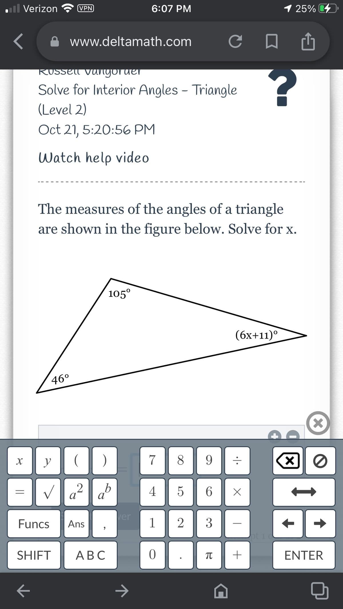 ll Verizon
VPN
6:07 PM
1 25%
O www.deltamath.com
RUSSEll vangoruer
Solve for Interior Angles - Triangle
(Level 2)
Oct 21, 5:20:56 PM
Watch help video
The measures of the angles of a triangle
are shown in the figure below. Solve for x.
105°
(бх+11)°
46°
X
y
7
8
a² d
2
4| 5
6.
Funcs
ver
1
2
3
Ans
Joti
SHIFT
АВС
+
ENTER
|
