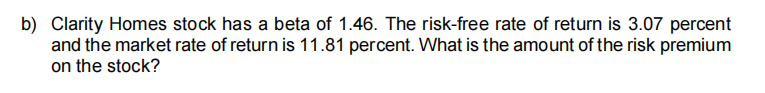 b) Clarity Homes stock has a beta of 1.46. The risk-free rate of return is 3.07 percent
and the market rate of return is 11.81 percent. What is the amount of the risk premium
on the stock?