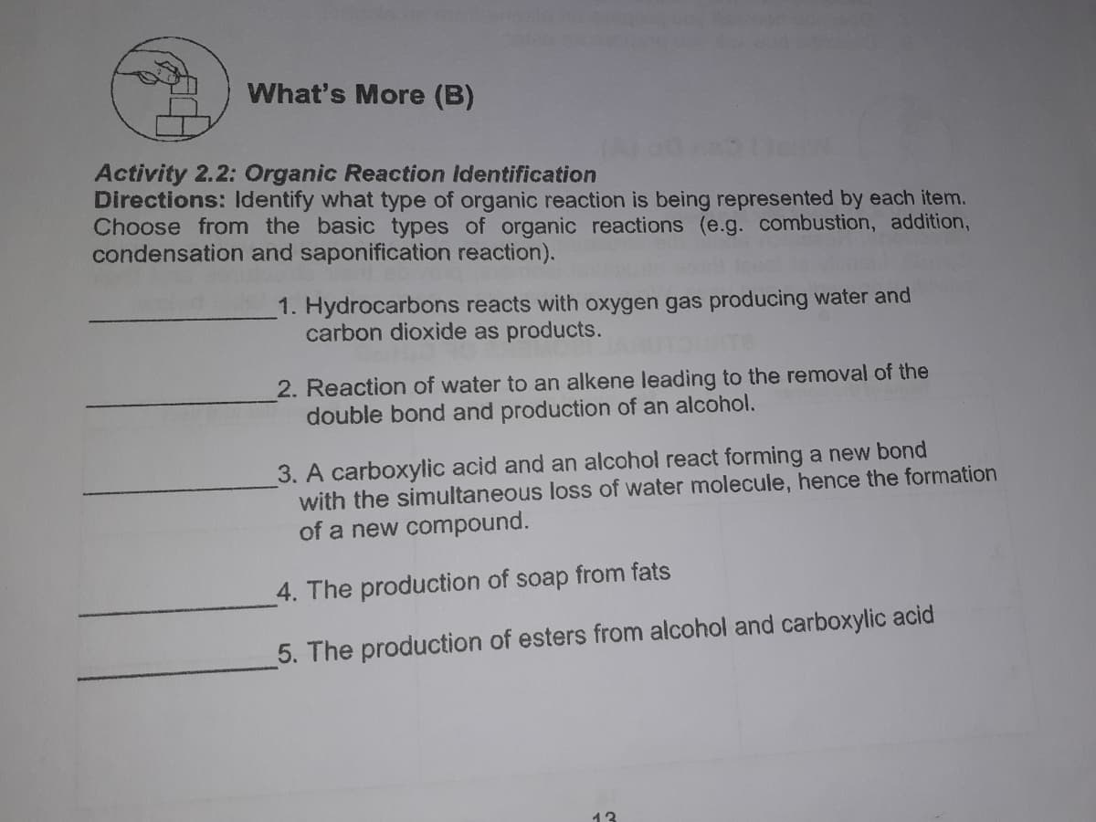 What's More (B)
Activity 2.2: Organic Reaction identification
Directions: ldentify what type of organic reaction is being represented by each item.
Choose from the basic types of organic reactions (e.g. combustion, addition,
condensation and saponification reaction).
1. Hydrocarbons reacts with oxygen gas producing water and
carbon dioxide as products.
2. Reaction of water to an alkene leading to the removal of the
double bond and production of an alcohol.
3. A carboxylic acid and an alcohol react forming a new bond
with the simultaneous loss of water molecule, hence the formation
of a new compound.
4. The production of soap from fats
5. The production of esters from alcohol and carboxylic acid
