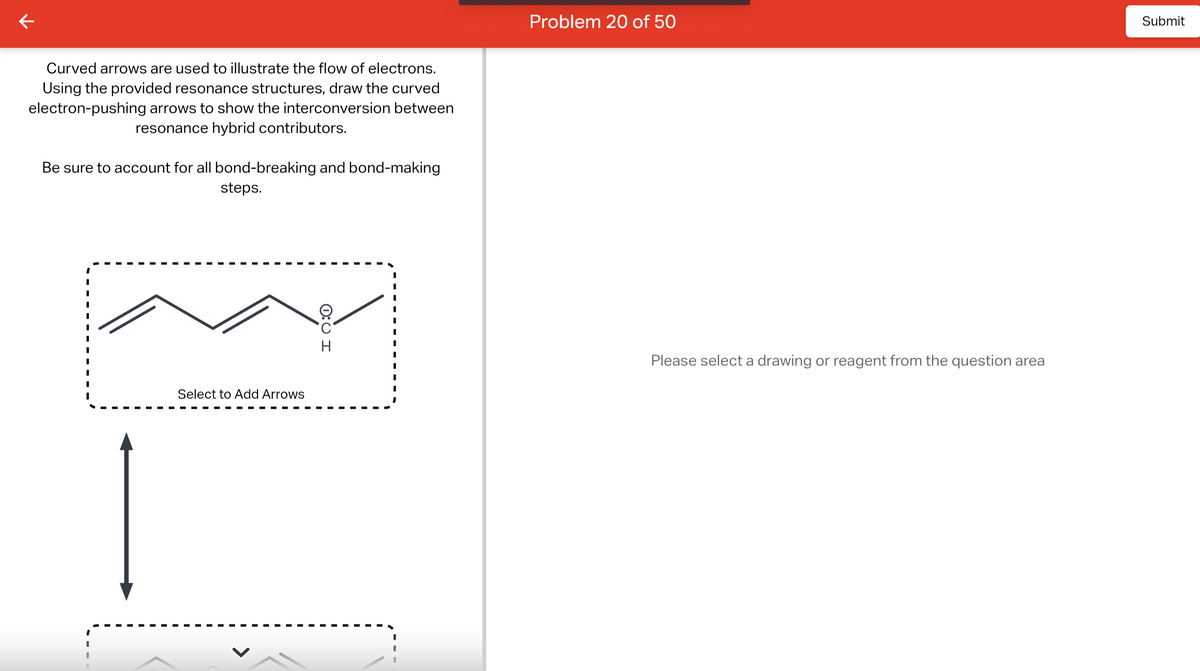 Curved arrows are used to illustrate the flow of electrons.
Using the provided resonance structures, draw the curved
electron-pushing arrows to show the interconversion between
resonance hybrid contributors.
Be sure to account for all bond-breaking and bond-making
steps.
Select to Add Arrows
0:0 H
Problem 20 of 50
Please select a drawing or reagent from the question area
Submit