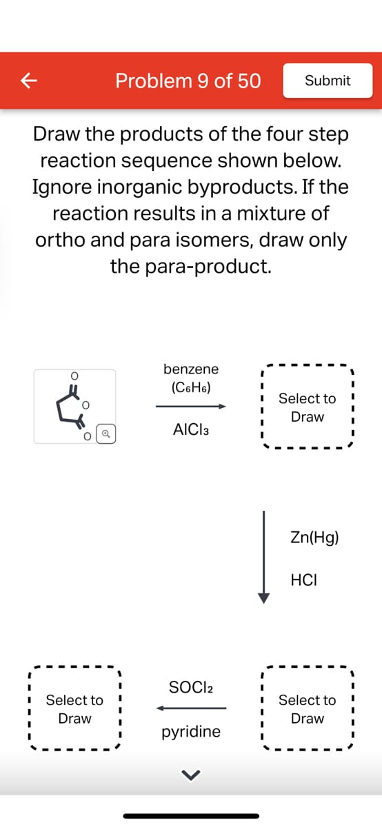 Draw the products of the four step
reaction sequence shown below.
Ignore inorganic byproducts. If the
reaction results in a mixture of
ortho and para isomers, draw only
the para-product.
O
O
O
Problem 9 of 50 Submit
Select to
Draw
benzene
(C6H6)
AICI3
SOCI2
pyridine
I
I
Select to
Draw
Zn(Hg)
HCI
Select to
Draw