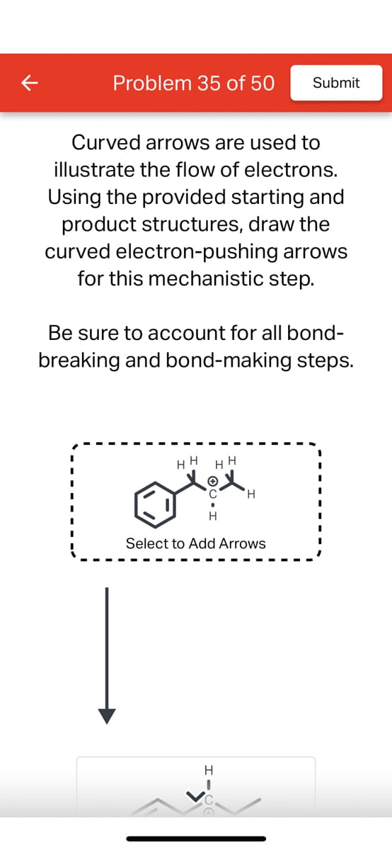 Problem 35 of 50
Curved arrows are used to
illustrate the flow of electrons.
Using the provided starting and
product structures, draw the
curved electron-pushing arrows
for this mechanistic step.
Be sure to account for all bond-
breaking and bond-making steps.
HH
HE H
Olex
Select to Add Arrows
Submit
H
I
H