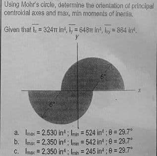 Using Mohr's circle, determine the orientation of principal
centroidal axes and max, min moments of inertia.
Given that I = 324T in, ly = 648m in, by = 864 in4.
y
a.
b.
6°
Imax=2,530 in4; Imin = 524 in4; 0 = 29.7°
Imax=2,350 in4; Imin = 542 in4;8= 29.7°
C. Imax = 2,350 in4; Imin = 245 in4;0= 29.7°