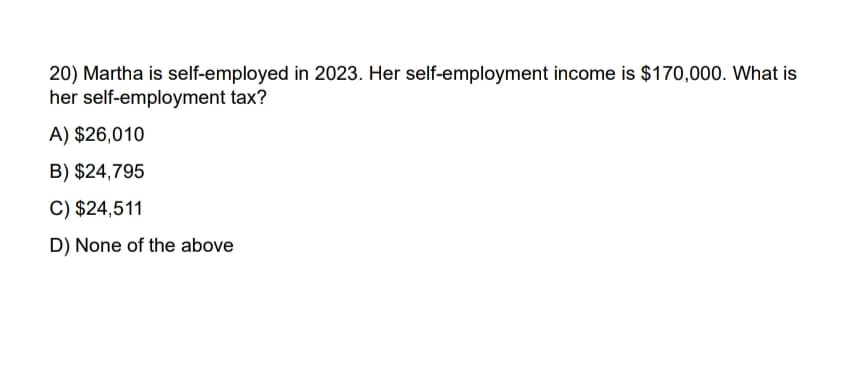 20) Martha is self-employed in 2023. Her self-employment income is $170,000. What is
her self-employment tax?
A) $26,010
B) $24,795
C) $24,511
D) None of the above