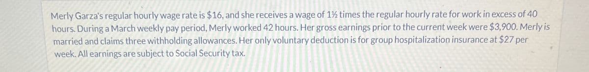 Merly Garza's regular hourly wage rate is $16, and she receives a wage of 1½ times the regular hourly rate for work in excess of 40
hours. During a March weekly pay period, Merly worked 42 hours. Her gross earnings prior to the current week were $3,900. Merly is
married and claims three withholding allowances. Her only voluntary deduction is for group hospitalization insurance at $27 per
week. All earnings are subject to Social Security tax.