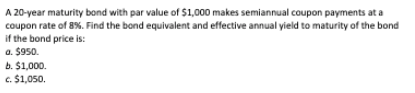 A 20-year maturity bond with par value of $1,000 makes semiannual coupon payments at a
coupon rate of 8%. Find the bond equivalent and effective annual yield to maturity of the bond
if the bond price is:
a. $950.
b. $1,000.
c. $1,050.