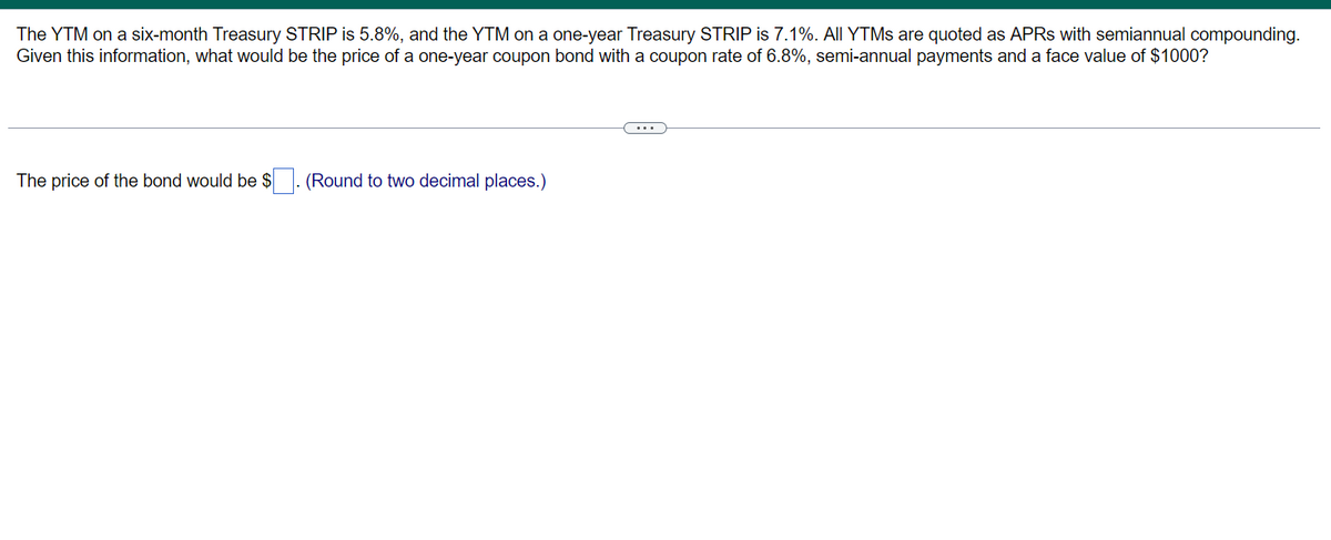 The YTM on a six-month Treasury STRIP is 5.8%, and the YTM on a one-year Treasury STRIP is 7.1%. All YTMs are quoted as APRS with semiannual compounding.
Given this information, what would be the price of a one-year coupon bond with a coupon rate of 6.8%, semi-annual payments and a face value of $1000?
The price of the bond would be $. (Round to two decimal places.)