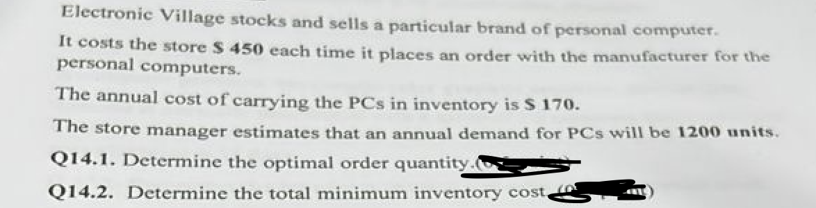 Electronic Village stocks and sells a particular brand of personal computer.
It costs the store $ 450 each time it places an order with the manufacturer for the
personal computers.
The annual cost of carrying the PCs in inventory is $ 170.
The store manager estimates that an annual demand for PCs will be 1200 units.
Q14.1. Determine the optimal order quantity.
Q14.2. Determine the total minimum inventory cost,