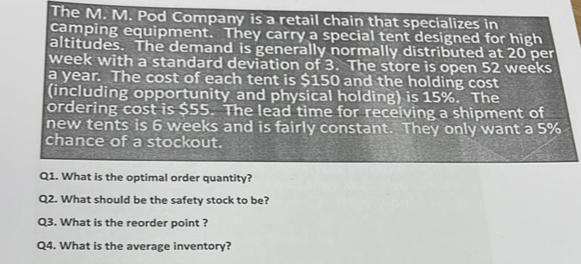 The M. M. Pod Company is a retail chain that specializes in
camping equipment. They carry a special tent designed for high
altitudes. The demand is generally normally distributed at 20 per
week with a standard deviation of 3. The store is open 52 weeks
a year. The cost of each tent is $150 and the holding cost
(including opportunity and physical holding) is 15%. The
ordering cost is $55. The lead time for receiving a shipment of
new tents is 6 weeks and is fairly constant. They only want a 5%
chance of a stockout.
Q1. What is the optimal order quantity?
Q2. What should be the safety stock to be?
Q3. What is the reorder point ?
Q4. What is the average inventory?