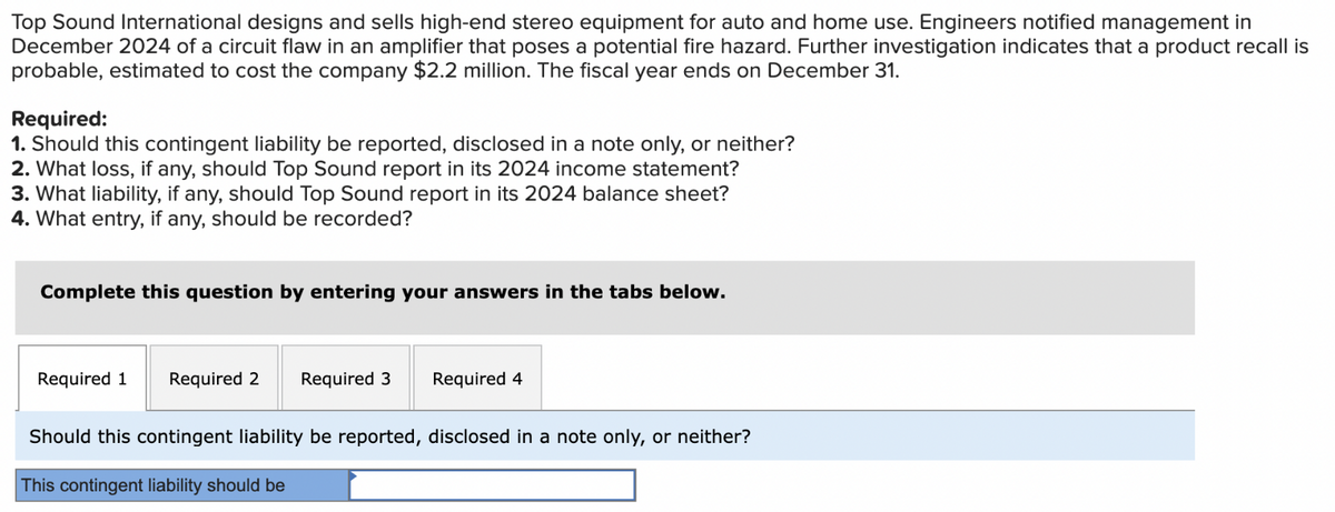 Top Sound International designs and sells high-end stereo equipment for auto and home use. Engineers notified management in
December 2024 of a circuit flaw in an amplifier that poses a potential fire hazard. Further investigation indicates that a product recall is
probable, estimated to cost the company $2.2 million. The fiscal year ends on December 31.
Required:
1. Should this contingent liability be reported, disclosed in a note only, or neither?
2. What loss, if any, should Top Sound report in its 2024 income statement?
3. What liability, if any, should Top Sound report in its 2024 balance sheet?
4. What entry, if any, should be recorded?
Complete this question by entering your answers in the tabs below.
Required 1
Required 2
Required 3
Required 4
Should this contingent liability be reported, disclosed in a note only, or neither?
This contingent liability should be
