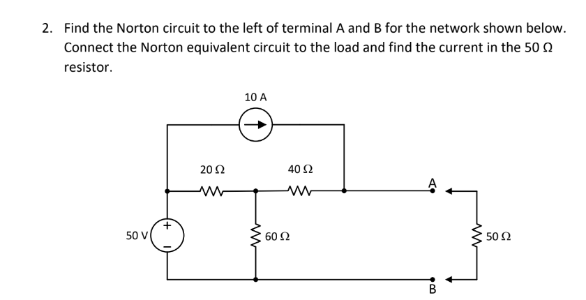 2. Find the Norton circuit to the left of terminal A and B for the network shown below.
Connect the Norton equivalent circuit to the load and find the current in the 50
resistor.
10 A
20 Ω
50 V
50 Ω
www
40 52
ww
60 92
B