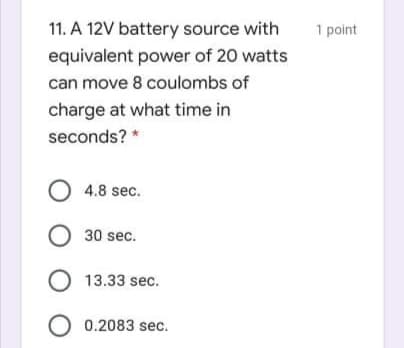 11. A 12V battery source with
1 point
equivalent power of 20 watts
can move 8 coulombs of
charge at what time in
seconds? *
O 4.8 sec.
O 30 sec.
O 13.33 sec.
O 0.2083 sec.
