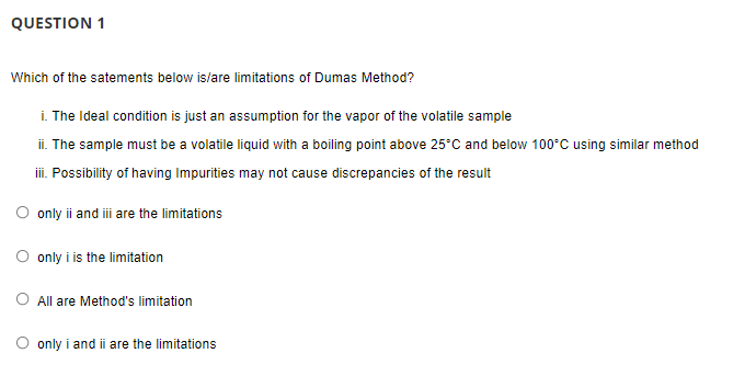 QUESTION 1
Which of the satements below is/are limitations of Dumas Method?
i. The Ideal condition is just an assumption for the vapor of the volatile sample
ii. The sample must be a volatile liquid with a boiling point above 25°C and below 100°C using similar method
iii. Possibility of having Impurities may not cause discrepancies of the result
only ii and i are the limitations
only i is the limitation
O All are Method's limitation
only i and ii are the limitations
